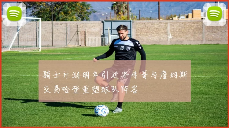 骑士计划明年引进字母哥与詹姆斯交易哈登重塑球队阵容